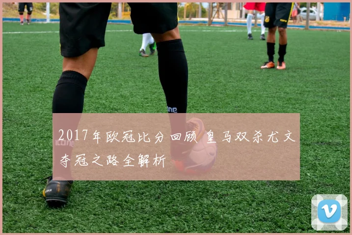 2017年欧冠比分回顾 皇马双杀尤文夺冠之路全解析