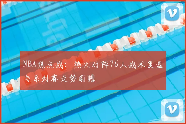 NBA焦点战：热火对阵76人战术复盘与系列赛走势前瞻