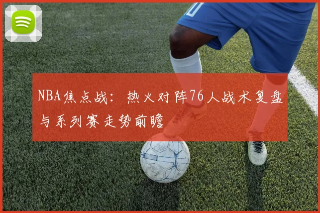NBA焦点战：热火对阵76人战术复盘与系列赛走势前瞻