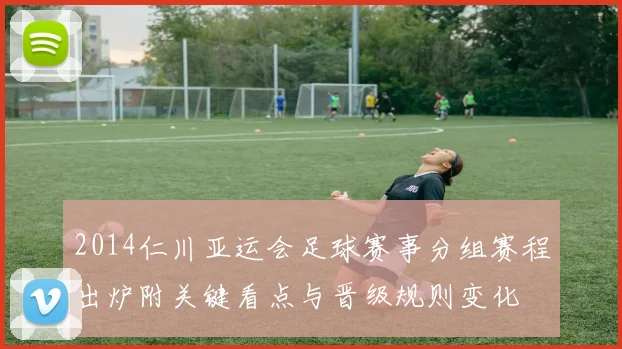 2014仁川亚运会足球赛事分组赛程出炉附关键看点与晋级规则变化