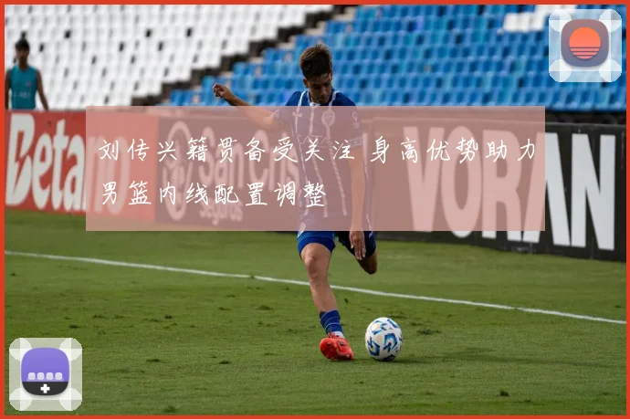 刘传兴籍贯备受关注 身高优势助力男篮内线配置调整